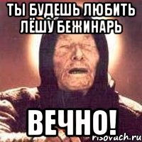 ты будешь любить лёшу бежинарь вечно!