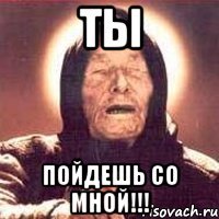 ты пойдешь со мной!!!