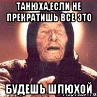 танюха,если не прекратишь все это будешь шлюхой