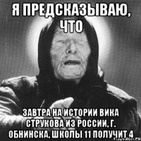 я предсказываю, что завтра на истории вика струкова из россии, г. обнинска, школы 11 получит 4