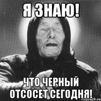 я знаю! что черный отсосет сегодня!