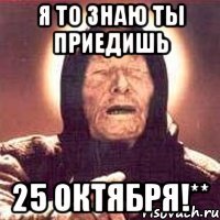 я то знaю ты приeдишь 25 октября!**