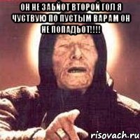 он не забйот второй гол я чуствую по пустым варам он не попадьот!!! 