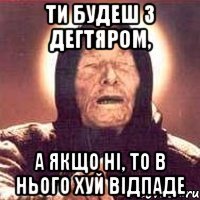 ти будеш з дегтяром, а якщо ні, то в нього хуй відпаде