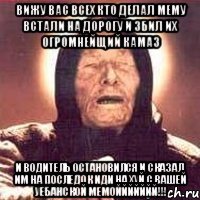 вижу вас всех кто делал мему встали на дорогу и збил их огромнейщий камаз и водитель остановился и сказал им на последок иди на хуй с вашей уебанской мемоййййййй!!!