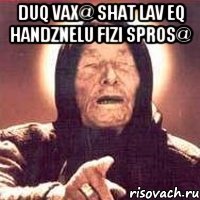 duq vax@ shat lav eq handznelu fizi spros@ 