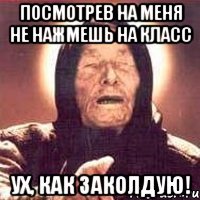 посмотрев на меня не нажмешь на класс ух, как заколдую!