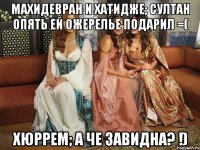 махидевран и хатидже; султан опять ей ожерелье подарил =( хюррем; а че завидна? !)