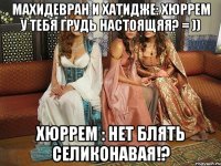 махидевран и хатидже: хюррем у тебя грудь настоящяя? = )) хюррем : нет блять селиконавая!?