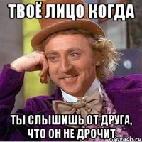 твоё лицо когда ты слышишь от друга, что он не дрочит