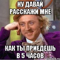ну давай расскажи мне как ты приедешь в 5 часов