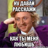 ну давай расскажи как ты меня любишь