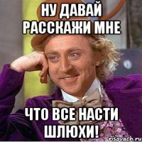 ну давай расскажи мне что все насти шлюхи!