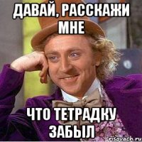 давай, расскажи мне что тетрадку забыл