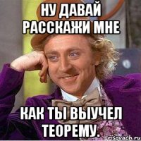 ну давай расскажи мне как ты выучел теорему.