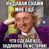 ну давай,скажи мне ещё что сделал всё заданное по истории!