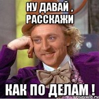 ну давай , расскажи как по делам !