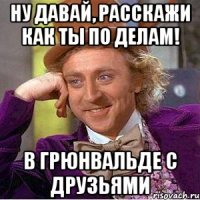 ну давай, расскажи как ты по делам! в грюнвальде с друзьями