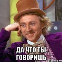  да что ты говоришь