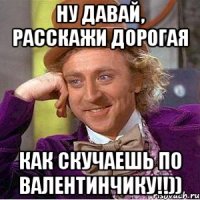 ну давай, расскажи дорогая как скучаешь по валентинчику!!))