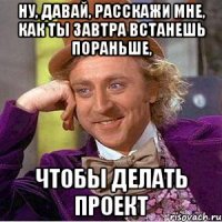 ну, давай, расскажи мне, как ты завтра встанешь пораньше, чтобы делать проект