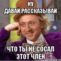 ну давай,рассказывай что ты не сосал этот член