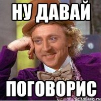 ну давай поговорис