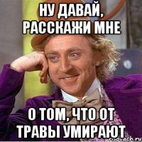 ну давай, расскажи мне о том, что от травы умирают
