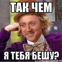 так чем я тебя бешу?