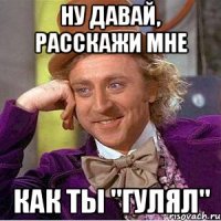 ну давай, расскажи мне как ты "гулял"