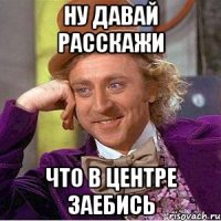 ну давай расскажи что в центре заебись