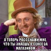  а теперь рассскажи мне, что ты знаешь о сексе за магазином