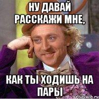 ну давай расскажи мне, как ты ходишь на пары
