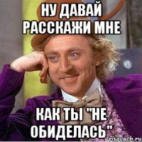 ну давай расскажи мне как ты "не обиделась"