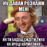 ну давай розкажи мені як ти будеш сидіти тихо на уроці кармазина