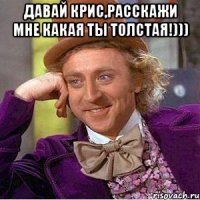 давай крис,расскажи мне какая ты толстая!))) 