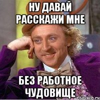ну давай расскажи мне без работное чудовище