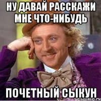 ну давай расскажи мне что-нибудь почетный сыкун