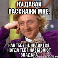ну давай расскажи мне, как тебе не нравится, когда тебя называют "владька"