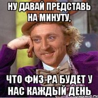 ну давай представь на минуту, что физ-ра будет у нас каждый день