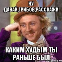 ну давай,грибов,расскажи каким худым ты раньше был