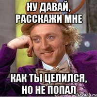 ну давай, расскажи мне как ты целился, но не попал