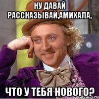 ну давай рассказывай,амихала, что у тебя нового?