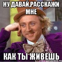 ну давай,расскажи мне как ты живешь