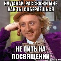 ну давай, расскажи мне как ты собераешься не пить на посвящении
