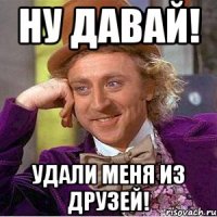 ну давай! удали меня из друзей!