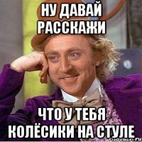 ну давай расскажи что у тебя колёсики на стуле