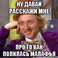 ну давай расскажи мне про то как полилась малафья