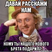 давай расскажи нам кому ты нашего нового брата подарил?