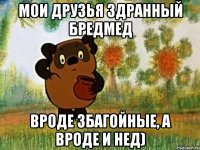 мои друзья здранный бредмед вроде збагойные, а вроде и нед)